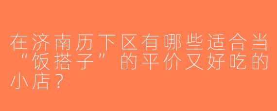 在济南历下区有哪些适合当“饭搭子”的平价又好吃的小店？
