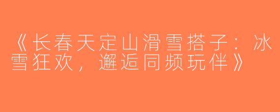 《长春天定山滑雪搭子：冰雪狂欢，邂逅同频玩伴》