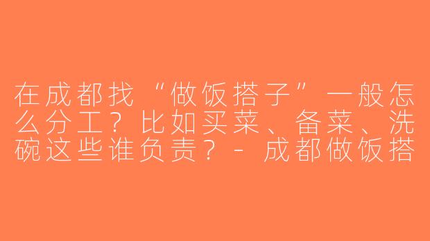 在成都找“做饭搭子”一般怎么分工？比如买菜、备菜、洗碗这些谁负责？-成都做饭搭子