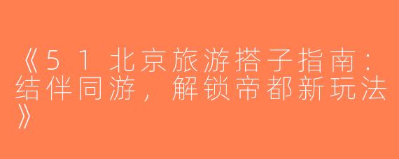 《51北京旅游搭子指南：结伴同游，解锁帝都新玩法》