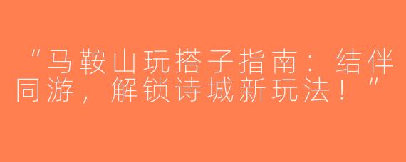 “马鞍山玩搭子指南：结伴同游，解锁诗城新玩法！”