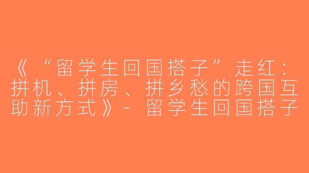 《“留学生回国搭子”走红：拼机、拼房、拼乡愁的跨国互助新方式》-留学生回国搭子