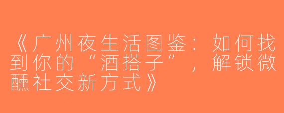 《广州夜生活图鉴：如何找到你的“酒搭子”，解锁微醺社交新方式》