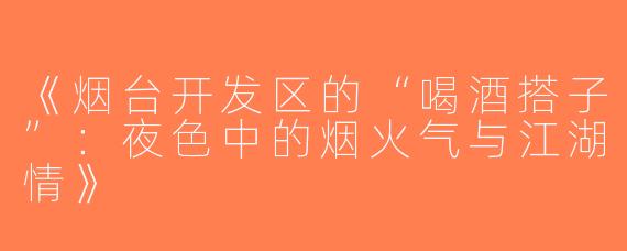 《烟台开发区的“喝酒搭子”：夜色中的烟火气与江湖情》