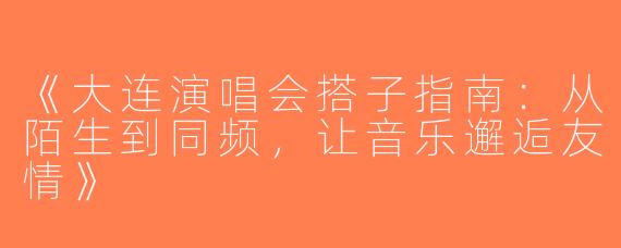 《大连演唱会搭子指南：从陌生到同频，让音乐邂逅友情》