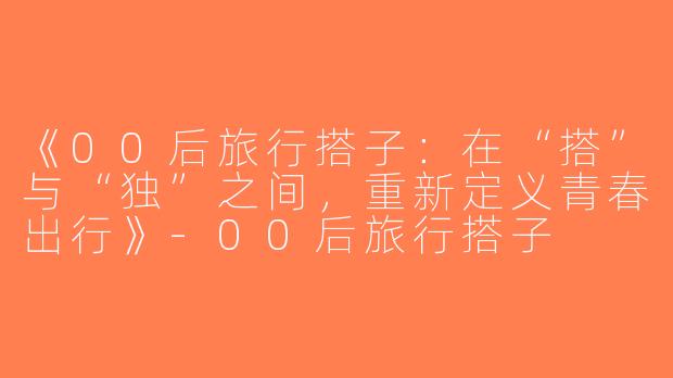《00后旅行搭子：在“搭”与“独”之间，重新定义青春出行》-00后旅行搭子