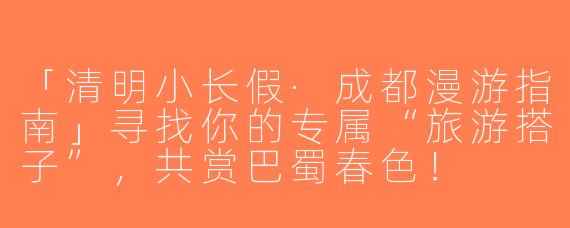 「清明小长假·成都漫游指南」寻找你的专属“旅游搭子”，共赏巴蜀春色！