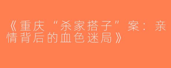 《重庆“杀家搭子”案：亲情背后的血色迷局》