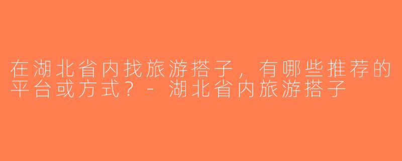 在湖北省内找旅游搭子，有哪些推荐的平台或方式？-湖北省内旅游搭子