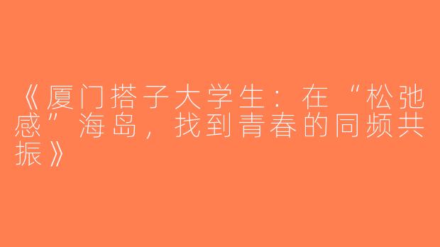 《厦门搭子大学生：在“松弛感”海岛，找到青春的同频共振》