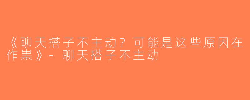 《聊天搭子不主动？可能是这些原因在作祟》-聊天搭子不主动