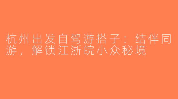 杭州出发自驾游搭子：结伴同游，解锁江浙皖小众秘境
