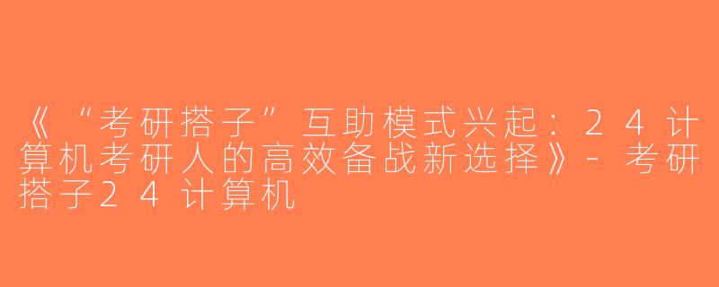 《“考研搭子”互助模式兴起：24计算机考研人的高效备战新选择》-考研搭子24计算机