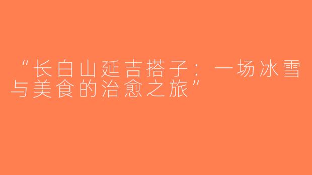 “长白山延吉搭子：一场冰雪与美食的治愈之旅”