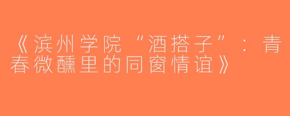 《滨州学院“酒搭子”：青春微醺里的同窗情谊》