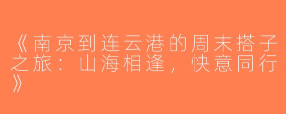 《南京到连云港的周末搭子之旅：山海相逢，快意同行》