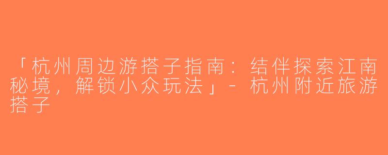 「杭州周边游搭子指南：结伴探索江南秘境，解锁小众玩法」-杭州附近旅游搭子