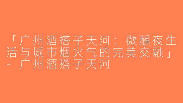 「广州酒搭子天河：微醺夜生活与城市烟火气的完美交融」-广州酒搭子天河