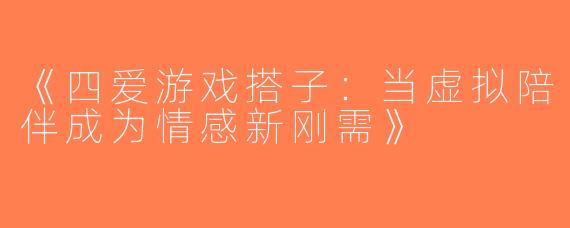 《四爱游戏搭子：当虚拟陪伴成为情感新刚需》