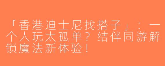 「香港迪士尼找搭子」：一个人玩太孤单？结伴同游解锁魔法新体验！