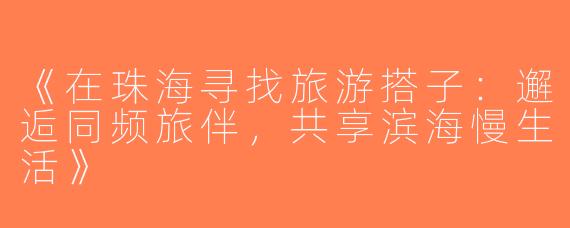 《在珠海寻找旅游搭子：邂逅同频旅伴，共享滨海慢生活》