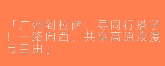 「广州到拉萨，寻同行搭子！一路向西，共享高原浪漫与自由」