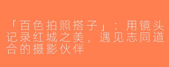 「百色拍照搭子」：用镜头记录红城之美，遇见志同道合的摄影伙伴
