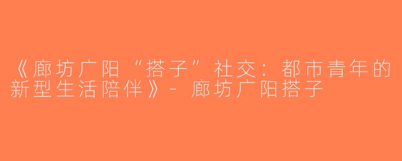 《廊坊广阳“搭子”社交：都市青年的新型生活陪伴》-廊坊广阳搭子