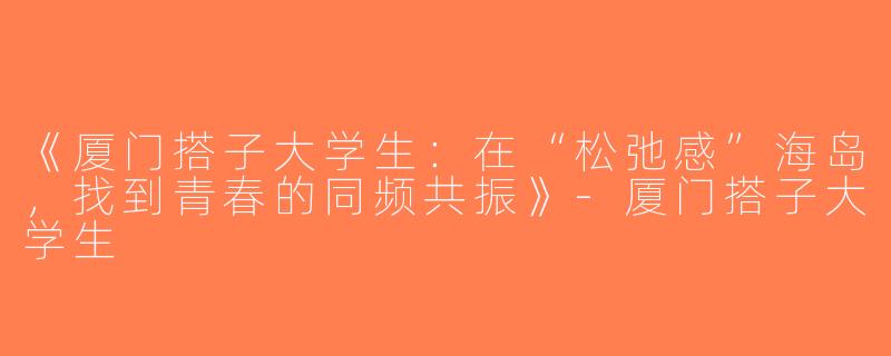 《厦门搭子大学生：在“松弛感”海岛，找到青春的同频共振》-厦门搭子大学生