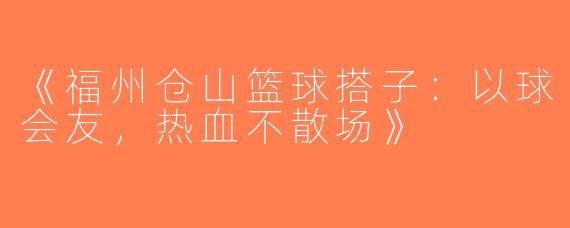 《福州仓山篮球搭子：以球会友，热血不散场》