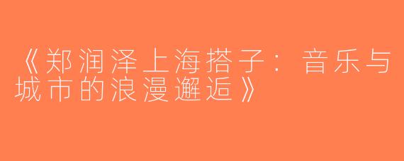 《郑润泽上海搭子：音乐与城市的浪漫邂逅》