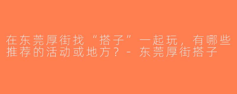 在东莞厚街找“搭子”一起玩，有哪些推荐的活动或地方？-东莞厚街搭子