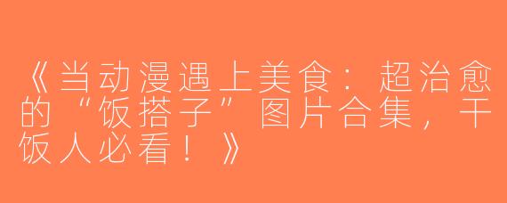 《当动漫遇上美食：超治愈的“饭搭子”图片合集，干饭人必看！》