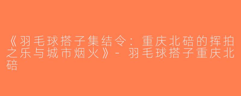 《羽毛球搭子集结令：重庆北碚的挥拍之乐与城市烟火》-羽毛球搭子重庆北碚