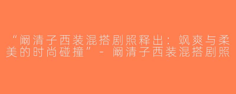 “阚清子西装混搭剧照释出：飒爽与柔美的时尚碰撞”-阚清子西装混搭剧照