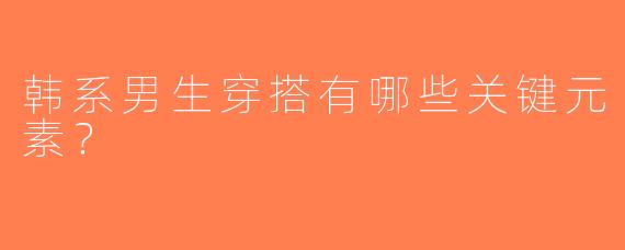 韩系男生穿搭有哪些关键元素？