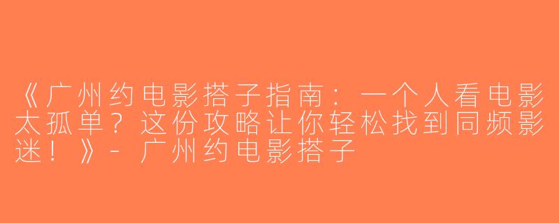 《广州约电影搭子指南：一个人看电影太孤单？这份攻略让你轻松找到同频影迷！》-广州约电影搭子