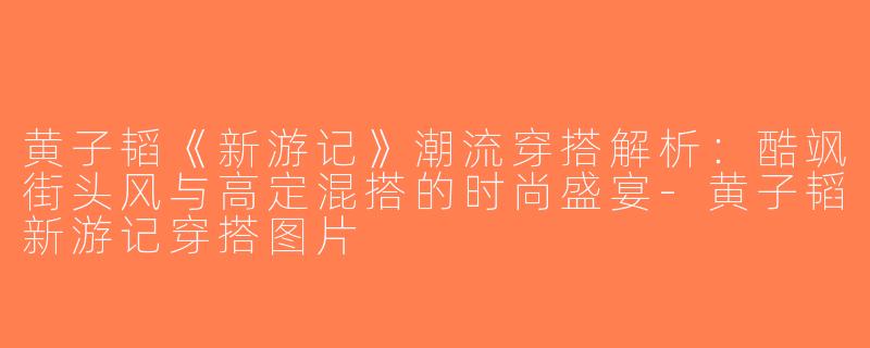 黄子韬《新游记》潮流穿搭解析：酷飒街头风与高定混搭的时尚盛宴-黄子韬新游记穿搭图片