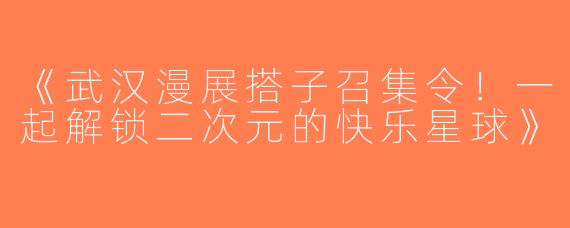 《武汉漫展搭子召集令！一起解锁二次元的快乐星球》