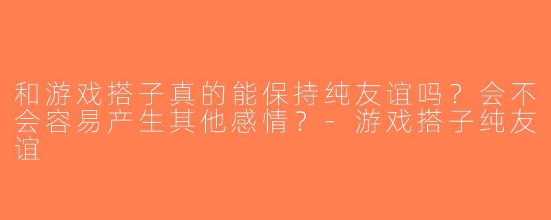 和游戏搭子真的能保持纯友谊吗？会不会容易产生其他感情？-游戏搭子纯友谊