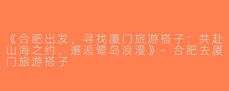 《合肥出发，寻找厦门旅游搭子：共赴山海之约，邂逅鹭岛浪漫》-合肥去厦门旅游搭子