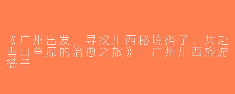《广州出发，寻找川西秘境搭子：共赴雪山草原的治愈之旅》-广州川西旅游搭子
