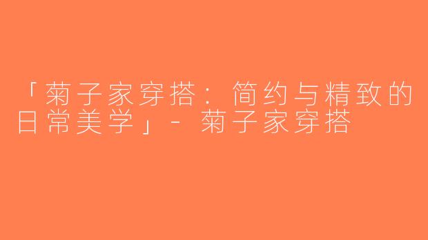 「菊子家穿搭：简约与精致的日常美学」-菊子家穿搭