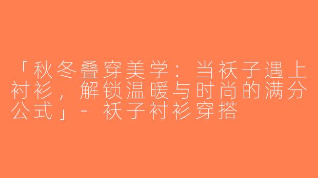 「秋冬叠穿美学：当袄子遇上衬衫，解锁温暖与时尚的满分公式」-袄子衬衫穿搭