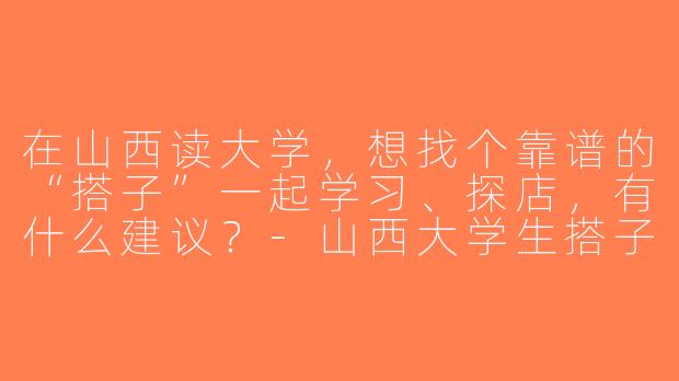 在山西读大学，想找个靠谱的“搭子”一起学习、探店，有什么建议？-山西大学生搭子