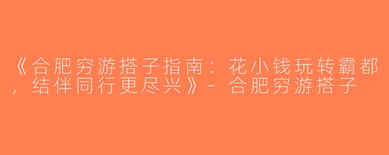 《合肥穷游搭子指南：花小钱玩转霸都，结伴同行更尽兴》-合肥穷游搭子