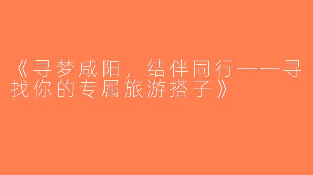 《寻梦咸阳，结伴同行——寻找你的专属旅游搭子》