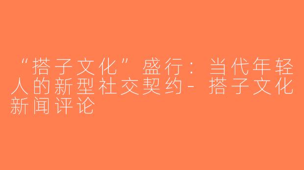 “搭子文化”盛行：当代年轻人的新型社交契约-搭子文化新闻评论