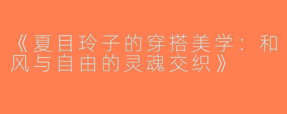 《夏目玲子的穿搭美学：和风与自由的灵魂交织》