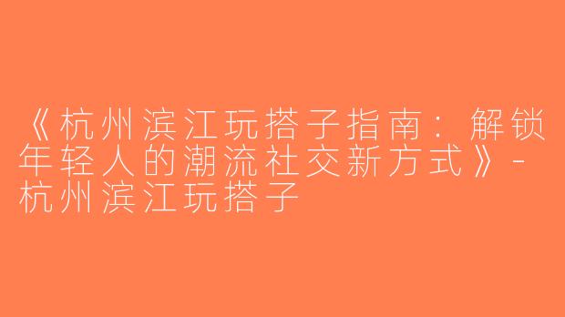 《杭州滨江玩搭子指南：解锁年轻人的潮流社交新方式》-杭州滨江玩搭子